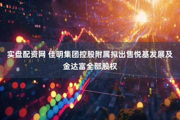 实盘配资网 佳明集团控股附属拟出售悦基发展及金达富全部股权