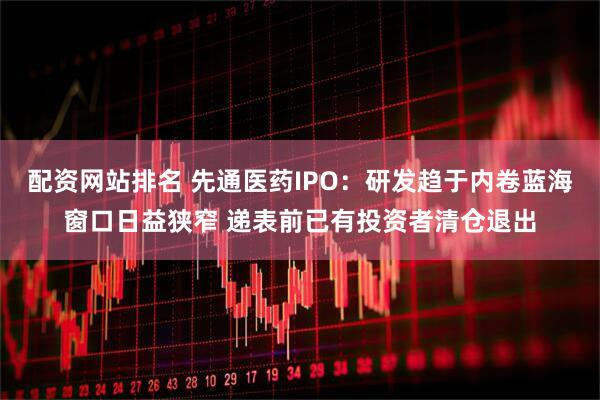配资网站排名 先通医药IPO：研发趋于内卷蓝海窗口日益狭窄 递表前已有投资者清仓退出