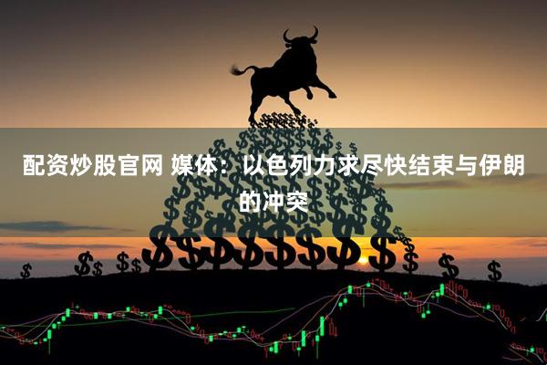 配资炒股官网 媒体：以色列力求尽快结束与伊朗的冲突