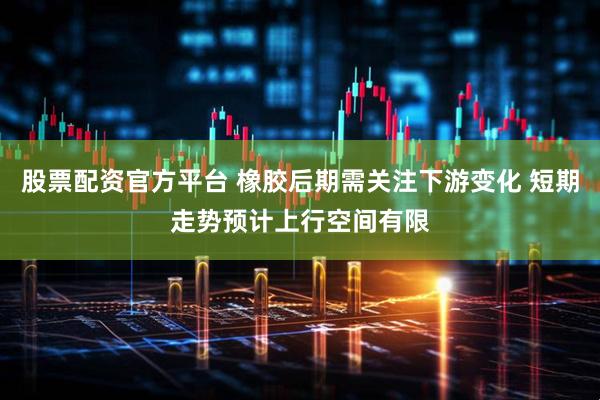 股票配资官方平台 橡胶后期需关注下游变化 短期走势预计上行空间有限