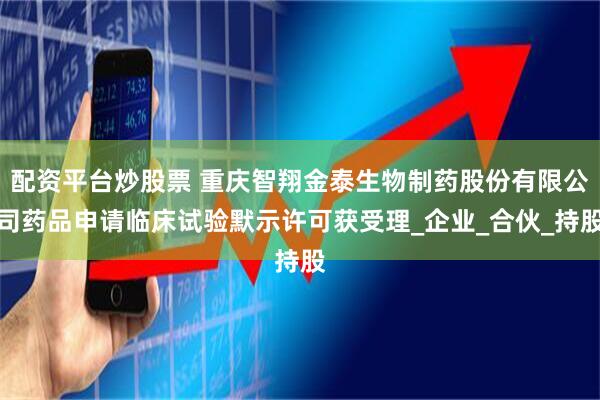 配资平台炒股票 重庆智翔金泰生物制药股份有限公司药品申请临床试验默示许可获受理_企业_合伙_持股