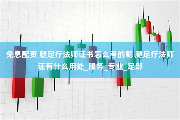 免息配资 腿足疗法师证书怎么考的呢 腿足疗法师证有什么用处_服务_专业_足部