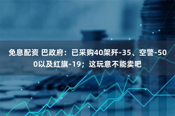 免息配资 巴政府：已采购40架歼-35、空警-500以及红旗-19；这玩意不能卖吧