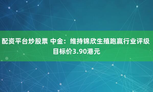 配资平台炒股票 中金：维持锦欣生殖跑赢行业评级 目标价3.90港元
