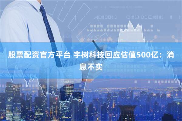 股票配资官方平台 宇树科技回应估值500亿：消息不实