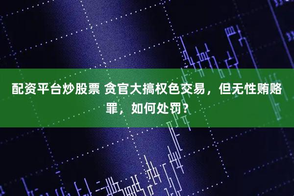 配资平台炒股票 贪官大搞权色交易，但无性贿赂罪，如何处罚？