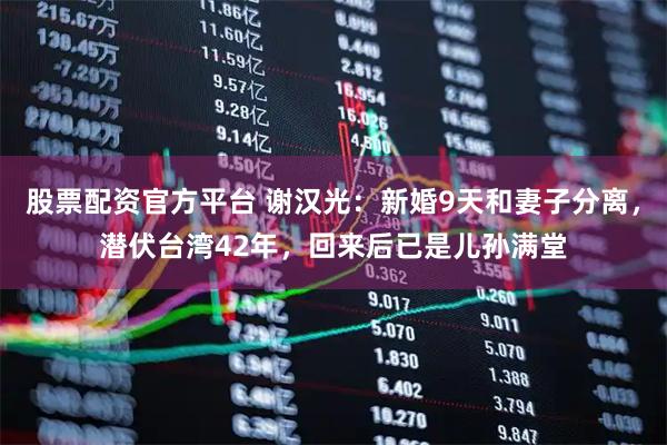 股票配资官方平台 谢汉光：新婚9天和妻子分离，潜伏台湾42年，回来后已是儿孙满堂