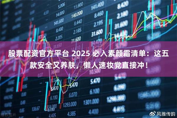 股票配资官方平台 2025 必入素颜霜清单：这五款安全又养肤，懒人速妆党直接冲！