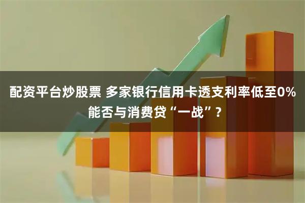配资平台炒股票 多家银行信用卡透支利率低至0% 能否与消费贷“一战”？