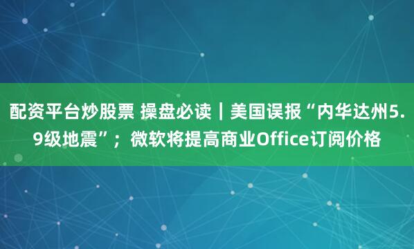 配资平台炒股票 操盘必读｜美国误报“内华达州5.9级地震”；微软将提高商业Office订阅价格