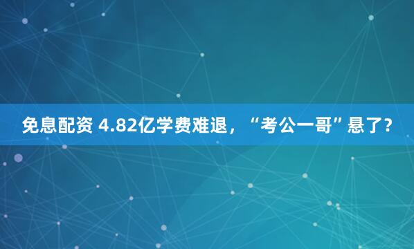 免息配资 4.82亿学费难退，“考公一哥”悬了？