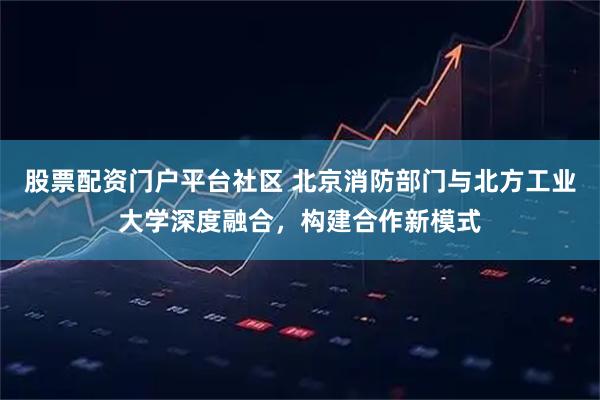 股票配资门户平台社区 北京消防部门与北方工业大学深度融合，构建合作新模式