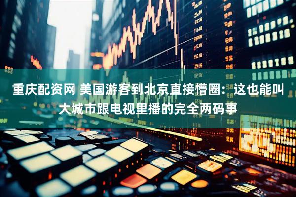 重庆配资网 美国游客到北京直接懵圈：这也能叫大城市跟电视里播的完全两码事