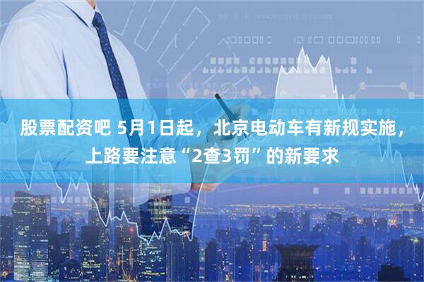 股票配资吧 5月1日起，北京电动车有新规实施，上路要注意“2查3罚”的新要求