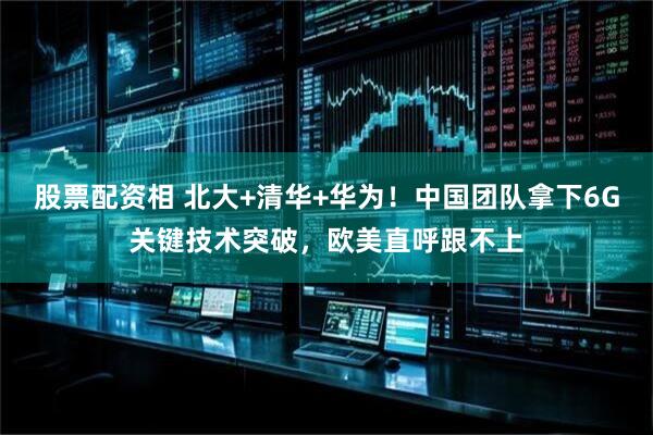 股票配资相 北大+清华+华为！中国团队拿下6G关键技术突破，欧美直呼跟不上
