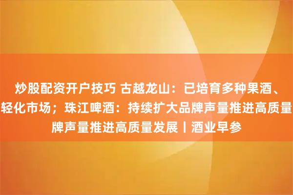 炒股配资开户技巧 古越龙山：已培育多种果酒、露酒产品布局年轻化市场；珠江啤酒：持续扩大品牌声量推进高质量发展丨酒业早参