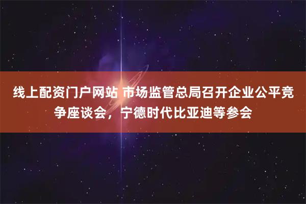 线上配资门户网站 市场监管总局召开企业公平竞争座谈会，宁德时代比亚迪等参会
