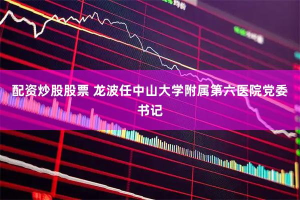 配资炒股股票 龙波任中山大学附属第六医院党委书记