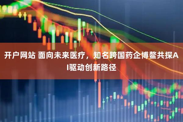 开户网站 面向未来医疗，知名跨国药企博鳌共探AI驱动创新路径