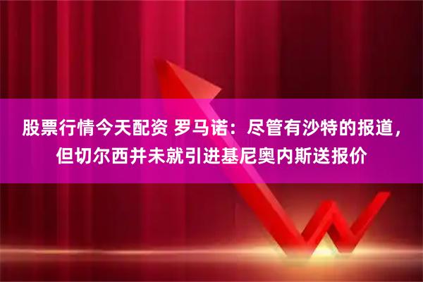 股票行情今天配资 罗马诺：尽管有沙特的报道，但切尔西并未就引进基尼奥内斯送报价