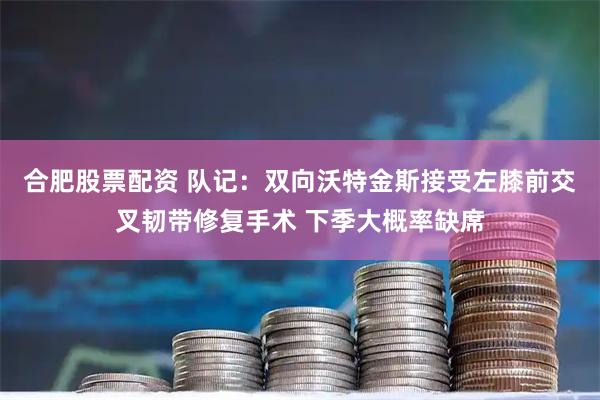 合肥股票配资 队记：双向沃特金斯接受左膝前交叉韧带修复手术 下季大概率缺席