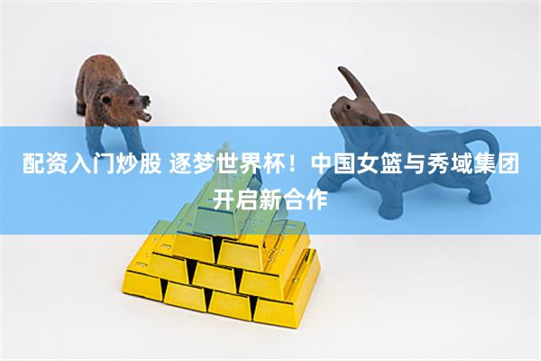 配资入门炒股 逐梦世界杯！中国女篮与秀域集团开启新合作
