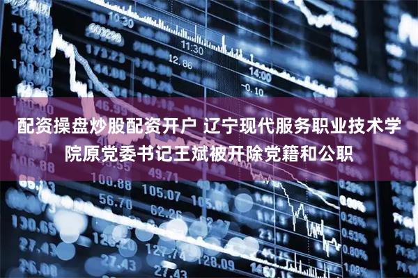配资操盘炒股配资开户 辽宁现代服务职业技术学院原党委书记王斌被开除党籍和公职