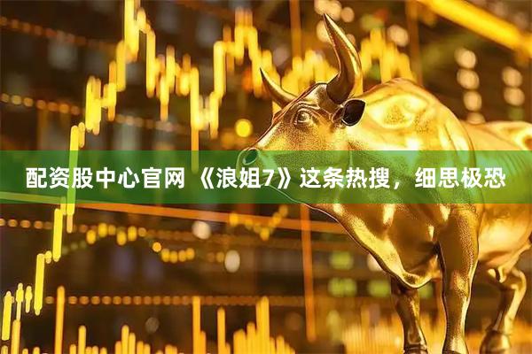 配资股中心官网 《浪姐7》这条热搜，细思极恐
